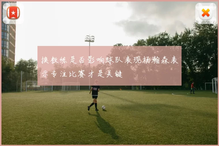 换教练是否影响球队表现杨瀚森表示专注比赛才是关键