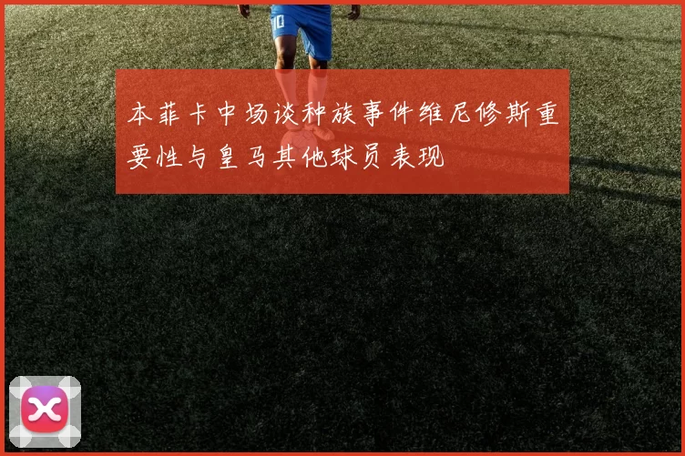 本菲卡中场谈种族事件维尼修斯重要性与皇马其他球员表现