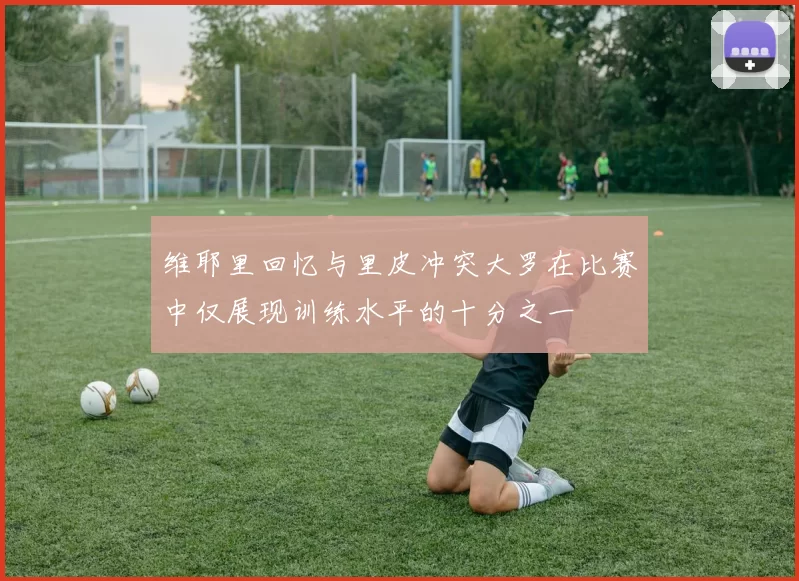 维耶里回忆与里皮冲突大罗在比赛中仅展现训练水平的十分之一