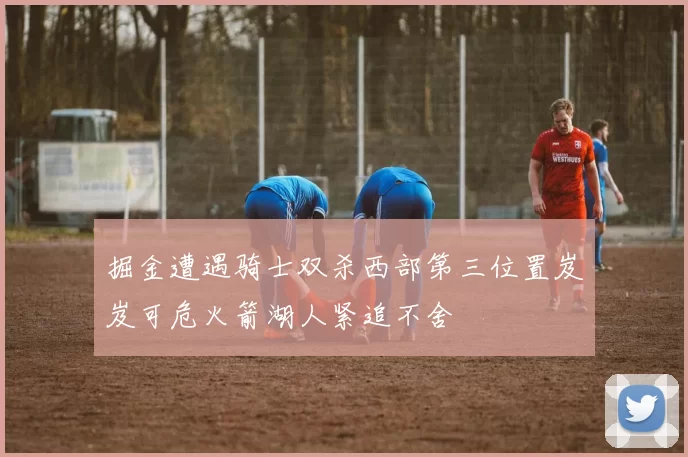 掘金遭遇骑士双杀西部第三位置岌岌可危火箭湖人紧追不舍