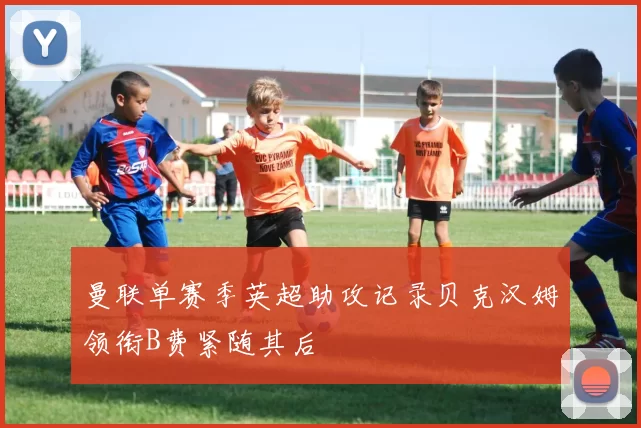 曼联单赛季英超助攻记录贝克汉姆领衔B费紧随其后