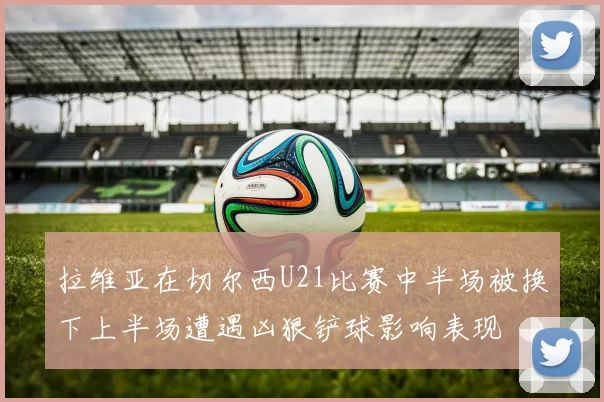 拉维亚在切尔西U21比赛中半场被换下上半场遭遇凶狠铲球影响表现