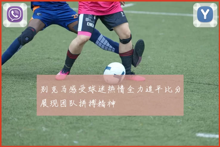 别克马感受球迷热情全力追平比分展现团队拼搏精神