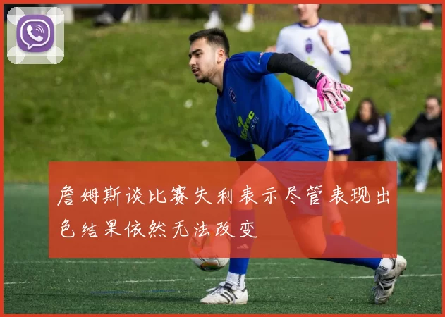 詹姆斯谈比赛失利表示尽管表现出色结果依然无法改变