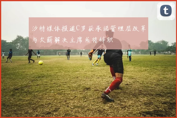 沙特媒体报道C罗获承诺管理层改革与欠薪解决主席或将辞职