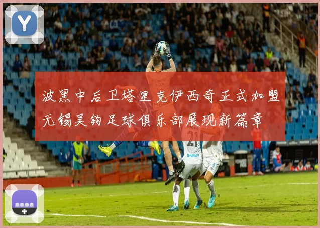 波黑中后卫塔里克伊西奇正式加盟无锡吴钩足球俱乐部展现新篇章