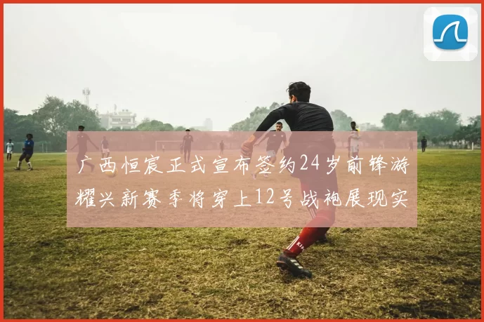 广西恒宸正式宣布签约24岁前锋游耀兴新赛季将穿上12号战袍展现实力
