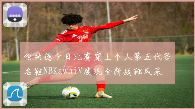 伦纳德今日比赛穿上个人第五代签名鞋NBKawhiV展现全新战靴风采