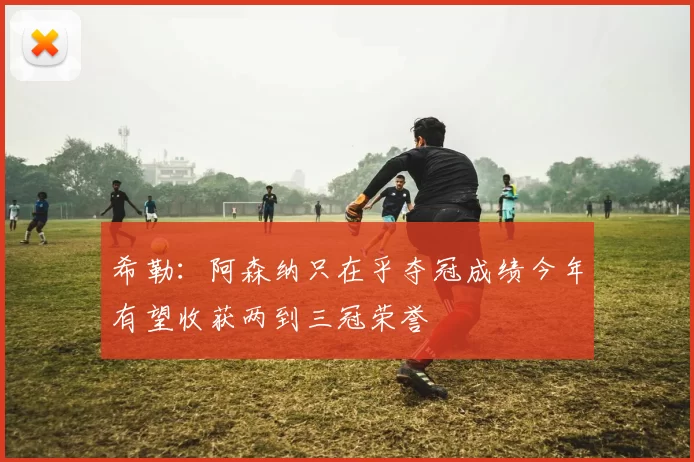 希勒：阿森纳只在乎夺冠成绩今年有望收获两到三冠荣誉