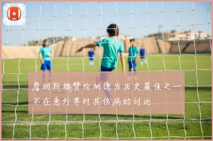詹姆斯称赞伦纳德为历史最佳之一不在意外界对其伤病的讨论